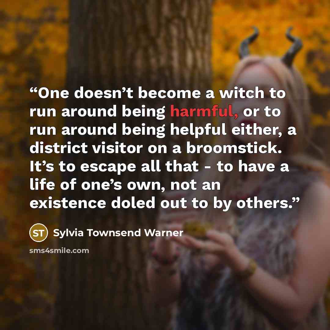 “One doesn’t become a witch to run around being harmful, or to run around being helpful either, a district visitor on a broomstick. It’s to escape all that - to have a life of one’s own, not an existence doled out to by others.” quote by Sylvia Townsend Warner