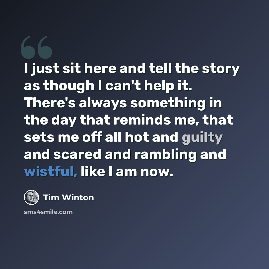 “I just sit here and tell the story as though I can't help it. There's always something in the day that reminds me, that sets me off all hot and guilty and scared and rambling and wistful, like I am now.” quote by Tim Winton