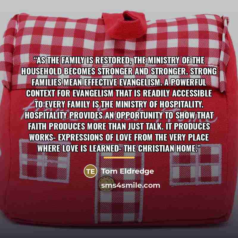 “As the family is restored, the ministry of the household becomes stronger and stronger. Strong families mean effective evangelism. A powerful context for evangelism that is readily accessible to every family is the ministry of hospitality. Hospitality provides an opportunity to show that faith…” quote by Tom Eldredge