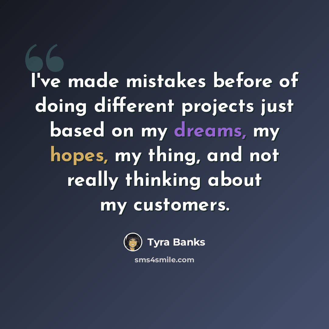 “I've made mistakes before of doing different projects just based on my dreams, my hopes, my thing, and not really thinking about my customers.” quote by Tyra Banks