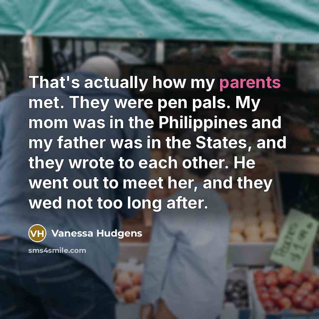 “That's actually how my parents met. They were pen pals. My mom was in the Philippines and my father was in the States, and they wrote to each other. He went out to meet her, and they wed not too long after.” quote by Vanessa Hudgens