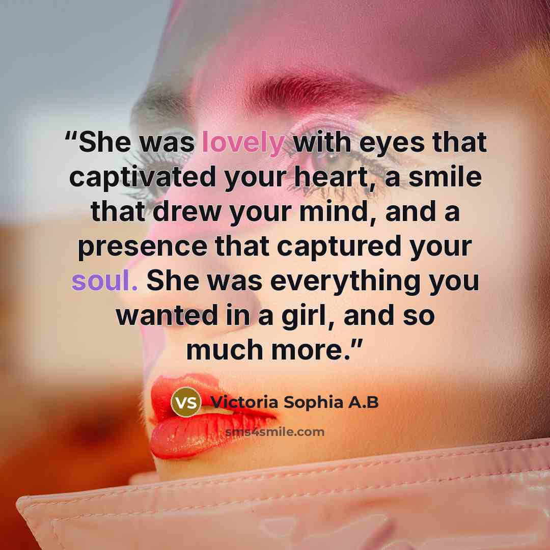 “She was lovely with eyes that captivated your heart, a smile that drew your mind, and a presence that captured your soul. She was everything you wanted in a girl, and so much more.” quote by Victoria Sophia A.B