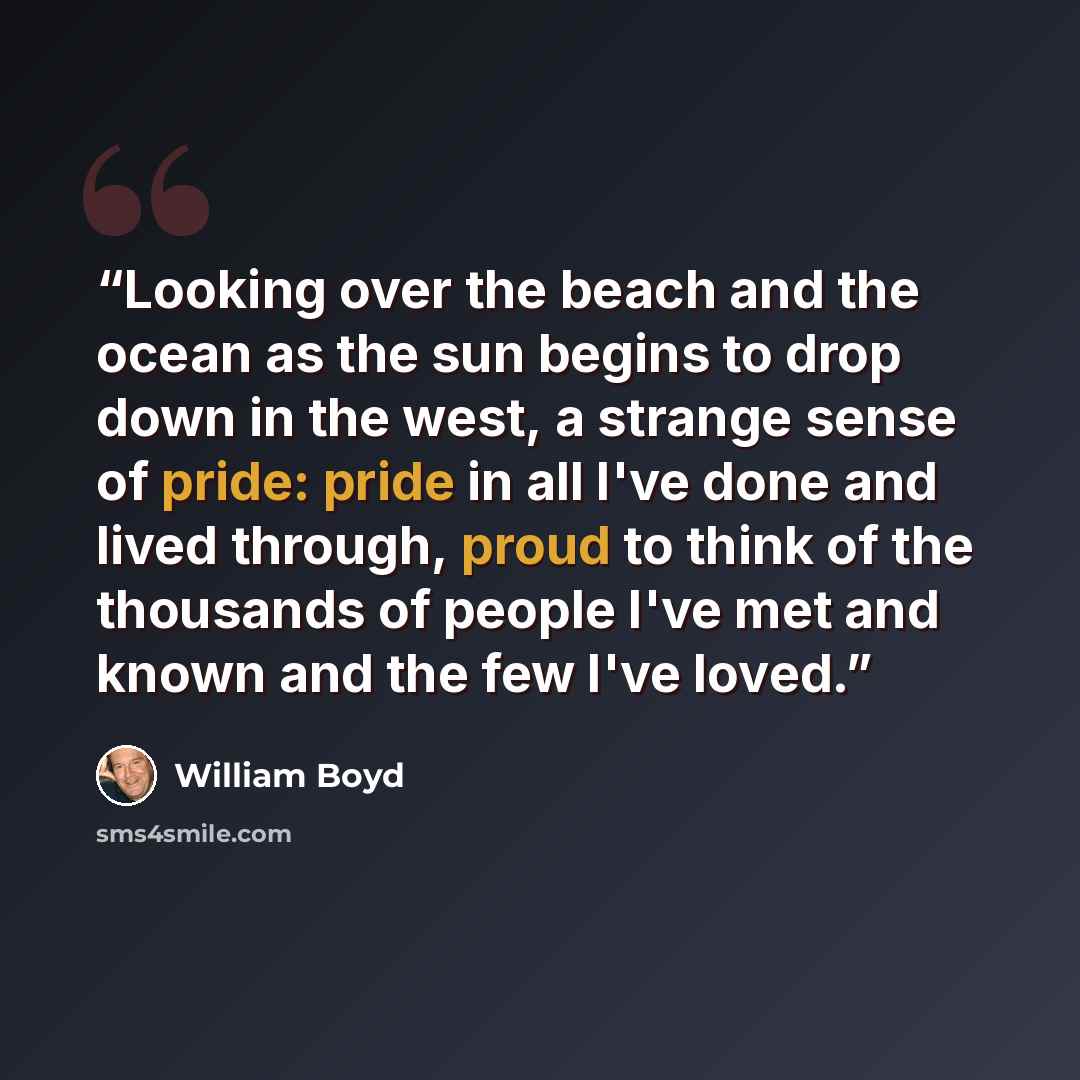 “Looking over the beach and the ocean as the sun begins to drop down in the west, a strange sense of pride: pride in all I've done and lived through, proud to think of the thousands of people I've met and known and the few I've loved.” quote by William Boyd