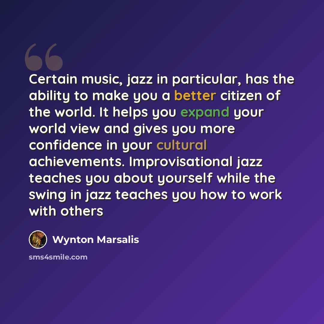 “Certain music, jazz in particular, has the ability to make you a better citizen of the world. It helps you expand your world view and gives you more confidence in your cultural achievements. Improvisational jazz teaches you about yourself while the swing in jazz teaches you how to work with others” quote by Wynton Marsalis