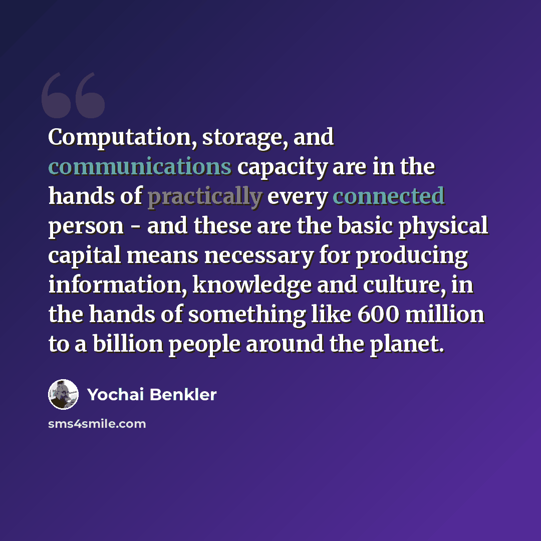 “Computation, storage, and communications capacity are in the hands of practically every connected person - and these are the basic physical capital means necessary for producing information, knowledge and culture, in the hands of something like 600 million to a billion people around the planet.” quote by Yochai Benkler