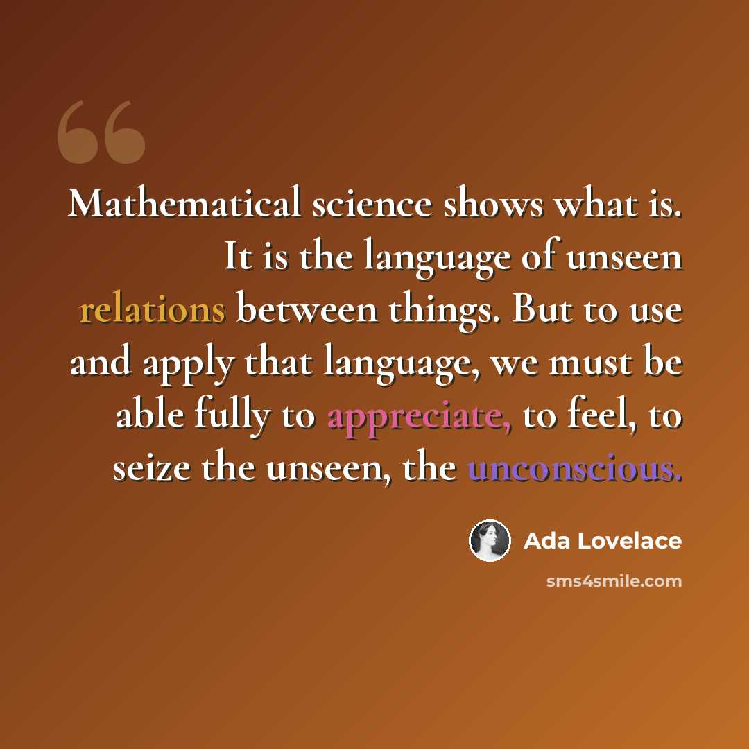 “Mathematical science shows what is. It is the language of unseen relations between things. But to use and apply that language, we must be able fully to appreciate, to feel, to seize the unseen, the unconscious.” quote by Ada Lovelace