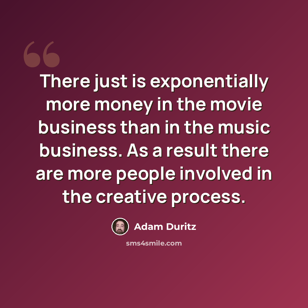 “There just is exponentially more money in the movie business than in the music business. As a result there are more people involved in the creative process.” quote by Adam Duritz