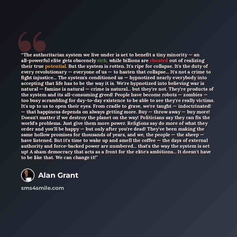 “The authoritarian system we live under is set to benefit a tiny minority — an all-powerful elite gets obscenely rich, while billions are cheated out of realizing their true potential. But the system is rotten. It's ripe for collapse. It's the duty of every revolutionary — everyone of us — to…” quote by Alan Grant