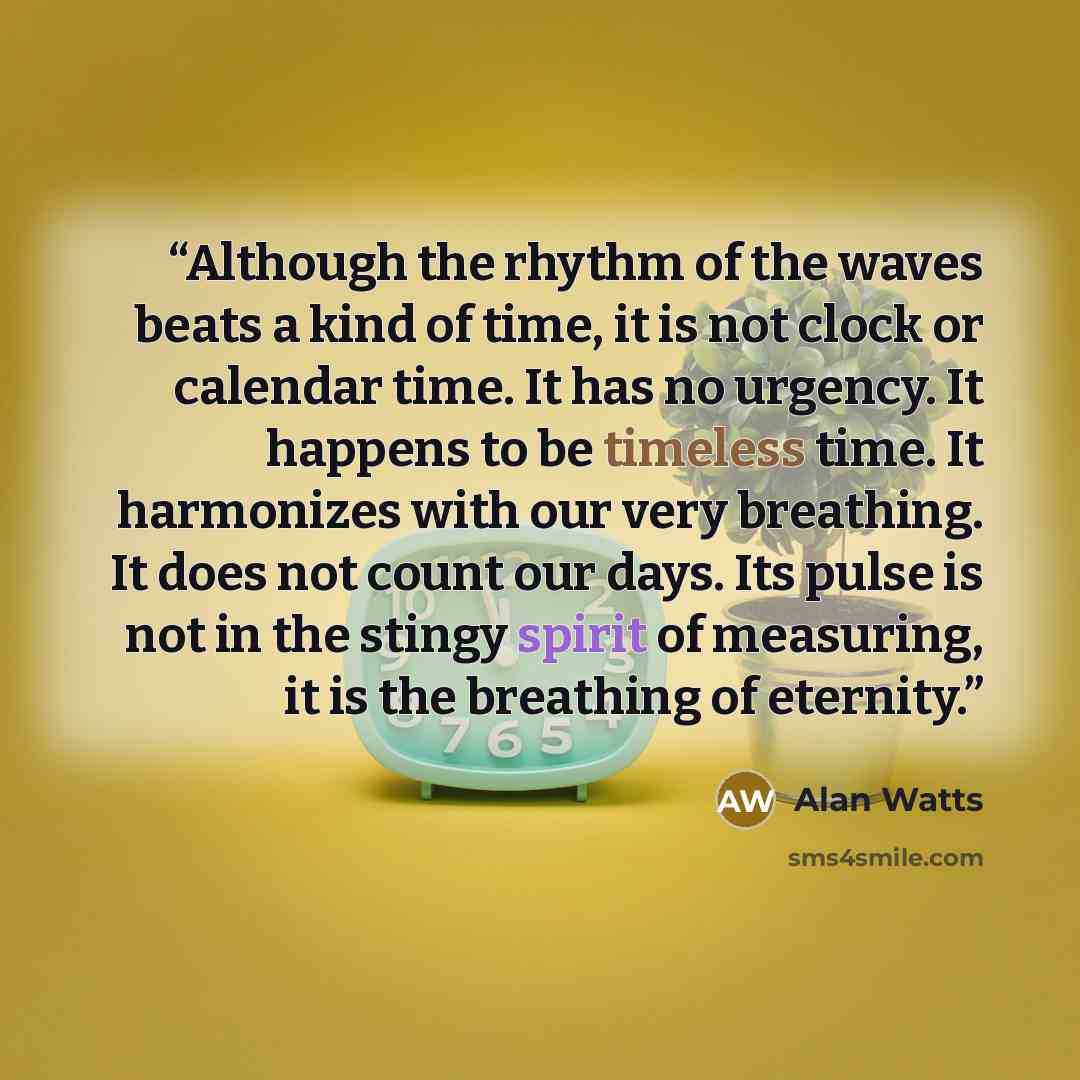 “Although the rhythm of the waves beats a kind of time, it is not clock or calendar time. It has no urgency. It happens to be timeless time. It harmonizes with our very breathing. It does not count our days. Its pulse is not in the stingy spirit of measuring, it is the breathing of eternity.” quote by Alan Watts