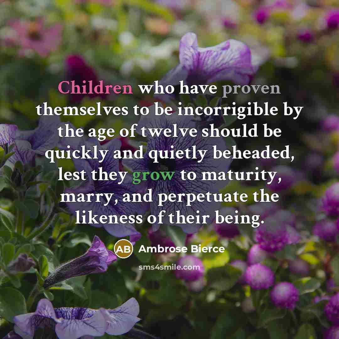 “Children who have proven themselves to be incorrigible by the age of twelve should be quickly and quietly beheaded, lest they grow to maturity, marry, and perpetuate the likeness of their being.” quote by Ambrose Bierce