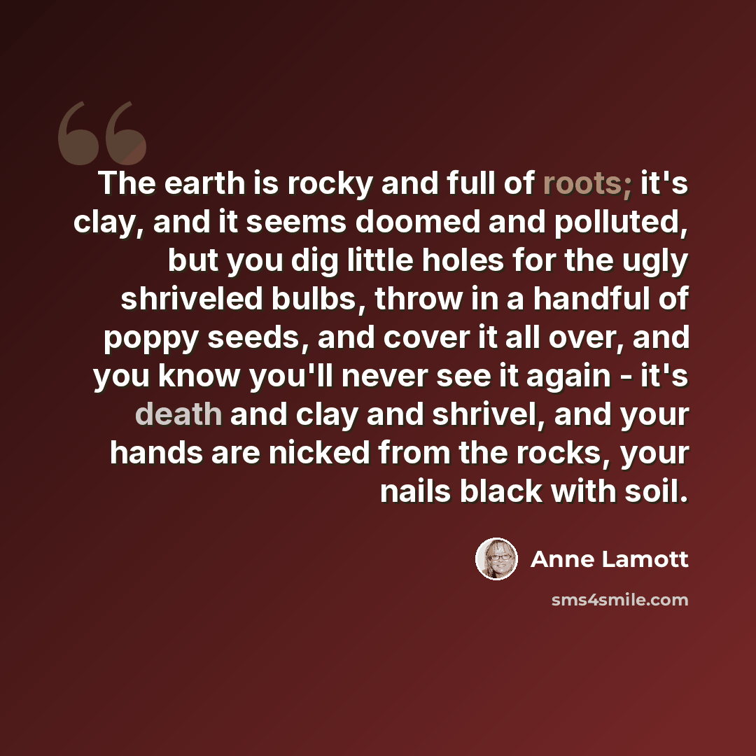 “The earth is rocky and full of roots; it's clay, and it seems doomed and polluted, but you dig little holes for the ugly shriveled bulbs, throw in a handful of poppy seeds, and cover it all over, and you know you'll never see it again - it's death and clay and shrivel, and your hands are nicked…” quote by Anne Lamott