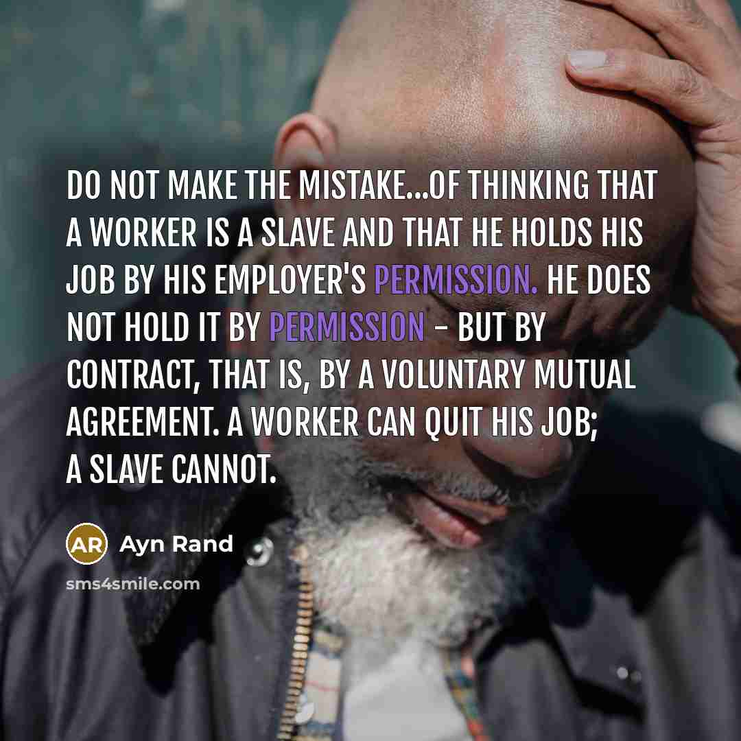 “Do not make the mistake...of thinking that a worker is a slave and that he holds his job by his employer's permission. He does not hold it by permission - but by contract, that is, by a voluntary mutual agreement. A worker can quit his job; a slave cannot.” quote by Ayn Rand