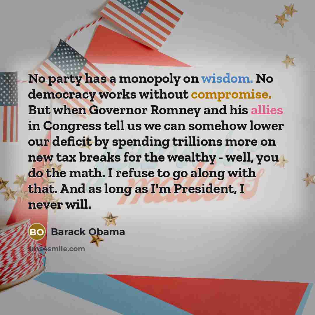 “No party has a monopoly on wisdom. No democracy works without compromise. But when Governor Romney and his allies in Congress tell us we can somehow lower our deficit by spending trillions more on new tax breaks for the wealthy - well, you do the math. I refuse to go along with that. And as long…” quote by Barack Obama