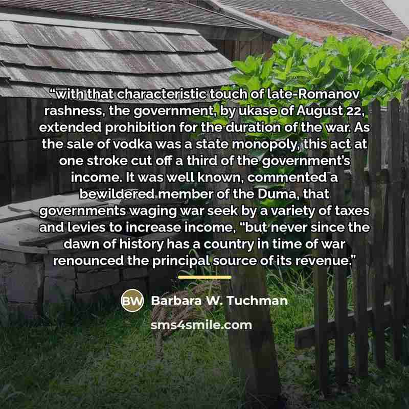 “with that characteristic touch of late-Romanov rashness, the government, by ukase of August 22, extended prohibition for the duration of the war. As the sale of vodka was a state monopoly, this act at one stroke cut off a third of the government’s income. It was well known, commented a bewildered…” quote by Barbara W. Tuchman