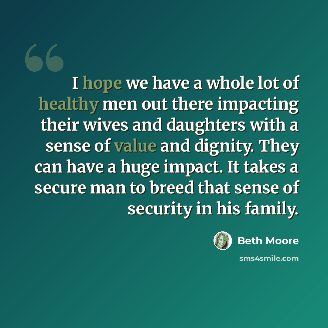 “I hope we have a whole lot of healthy men out there impacting their wives and daughters with a sense of value and dignity. They can have a huge impact. It takes a secure man to breed that sense of security in his family.” quote by Beth Moore