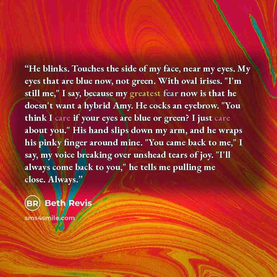 “He blinks. Touches the side of my face, near my eyes. My eyes that are blue now, not green. With oval irises. "I'm still me," I say, because my greatest fear now is that he doesn't want a hybrid Amy. He cocks an eyebrow. "You think I care if your eyes are blue or green? I just care about you." His…” quote by Beth Revis