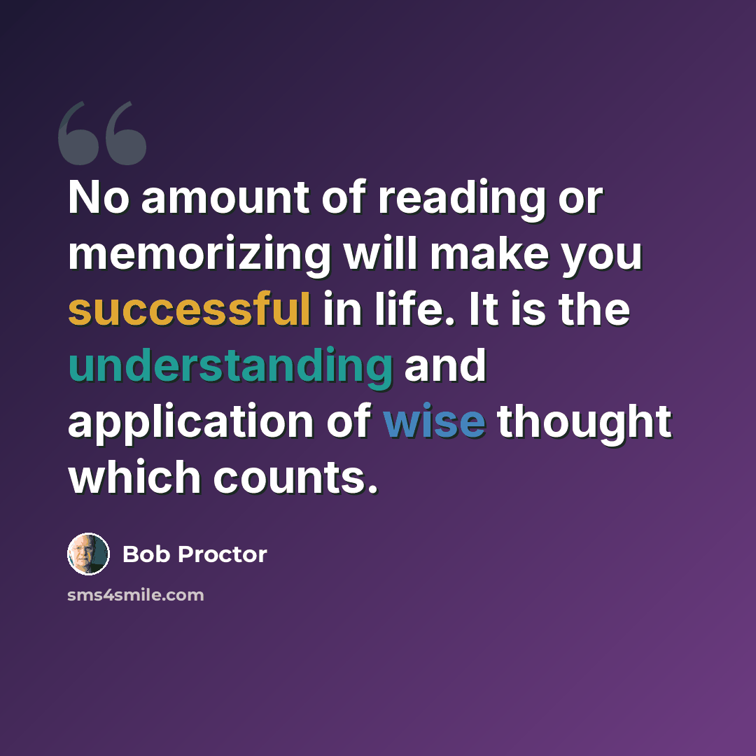 “No amount of reading or memorizing will make you successful in life. It is the understanding and application of wise thought which counts.” quote by Bob Proctor