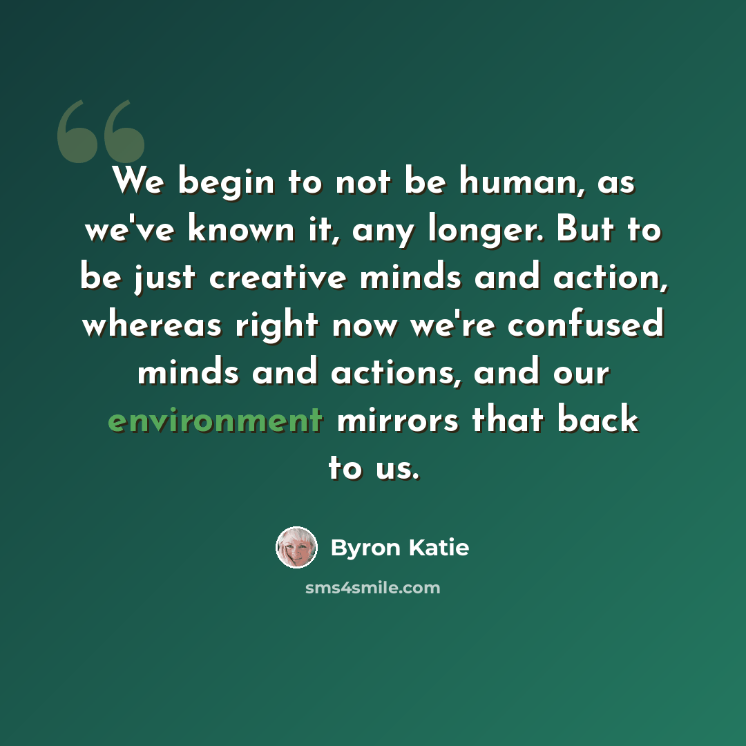 “We begin to not be human, as we've known it, any longer. But to be just creative minds and action, whereas right now we're confused minds and actions, and our environment mirrors that back to us.” quote by Byron Katie