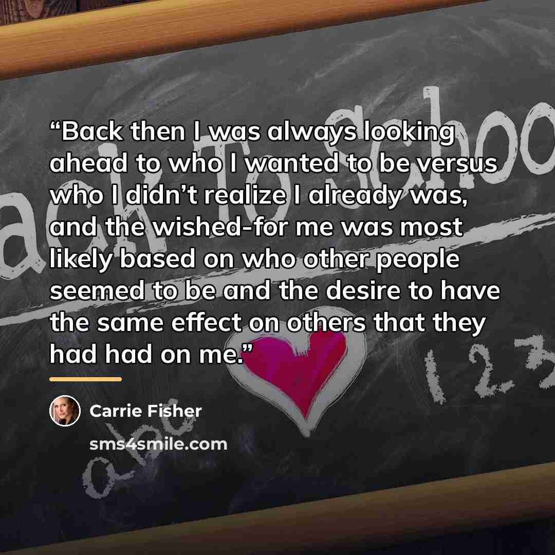 “Back then I was always looking ahead to who I wanted to be versus who I didn’t realize I already was, and the wished-for me was most likely based on who other people seemed to be and the desire to have the same effect on others that they had had on me.” quote by Carrie Fisher