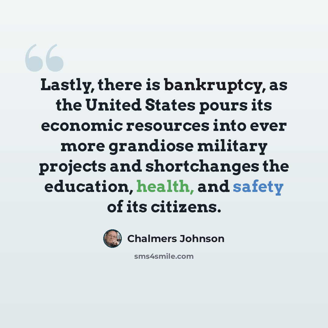 “Lastly, there is bankruptcy, as the United States pours its economic resources into ever more grandiose military projects and shortchanges the education, health, and safety of its citizens.” quote by Chalmers Johnson