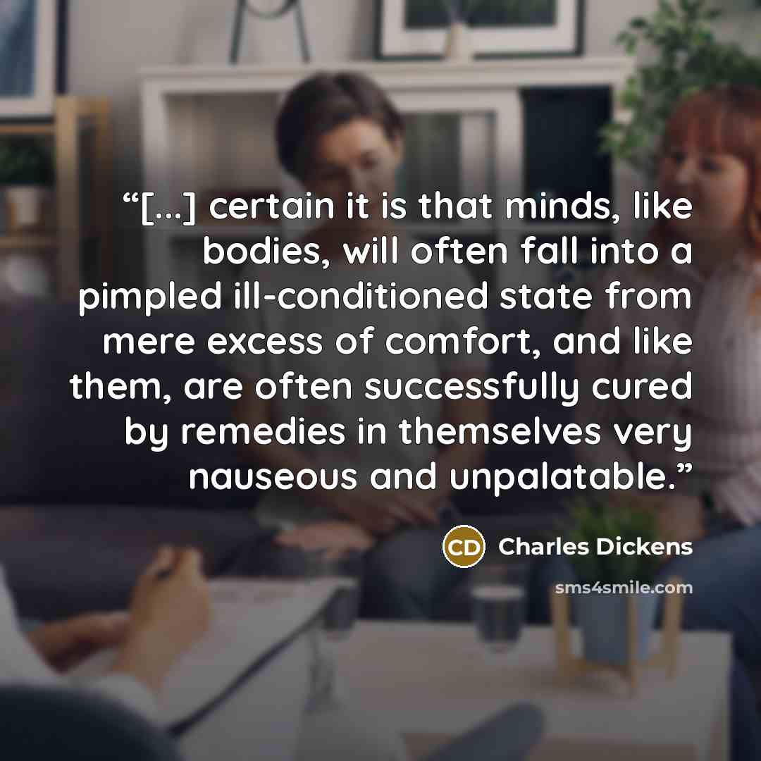 “[...] certain it is that minds, like bodies, will often fall into a pimpled ill-conditioned state from mere excess of comfort, and like them, are often successfully cured by remedies in themselves very nauseous and unpalatable.” quote by Charles Dickens