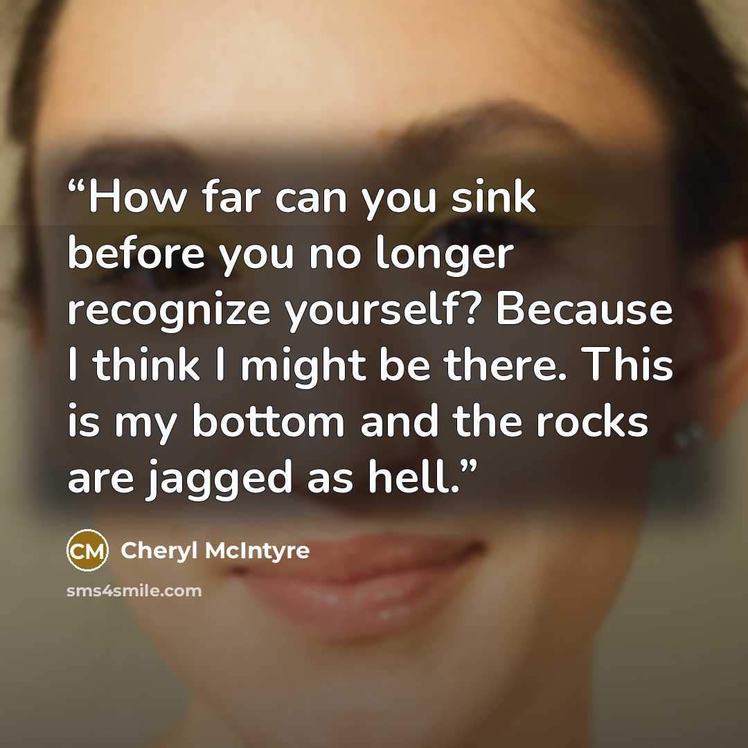 “How far can you sink before you no longer recognize yourself? Because I think I might be there. This is my bottom and the rocks are jagged as hell.” quote by Cheryl McIntyre