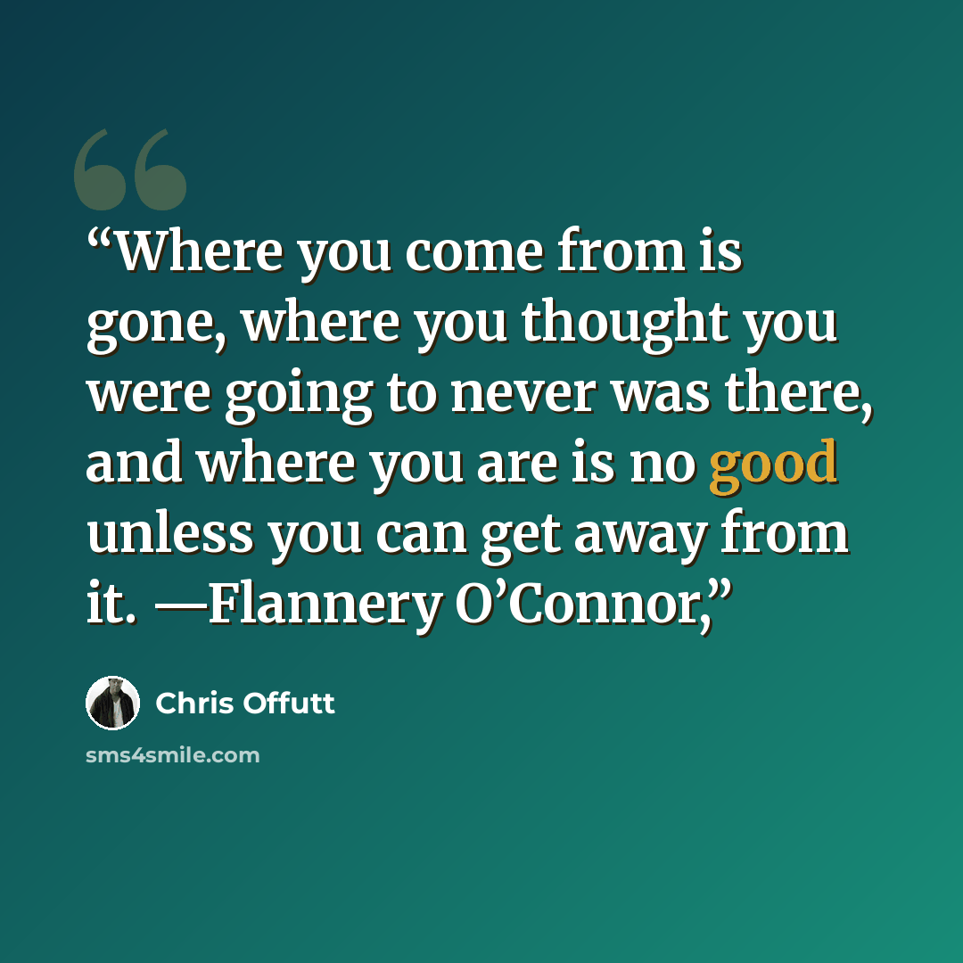 “Where you come from is gone, where you thought you were going to never was there, and where you are is no good unless you can get away from it. —Flannery O’Connor,” quote by Chris Offutt