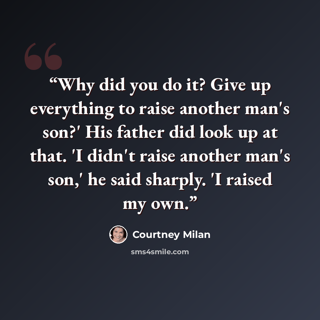 “Why did you do it? Give up everything to raise another man's son?' His father did look up at that. 'I didn't raise another man's son,' he said sharply. 'I raised my own.” quote by Courtney Milan