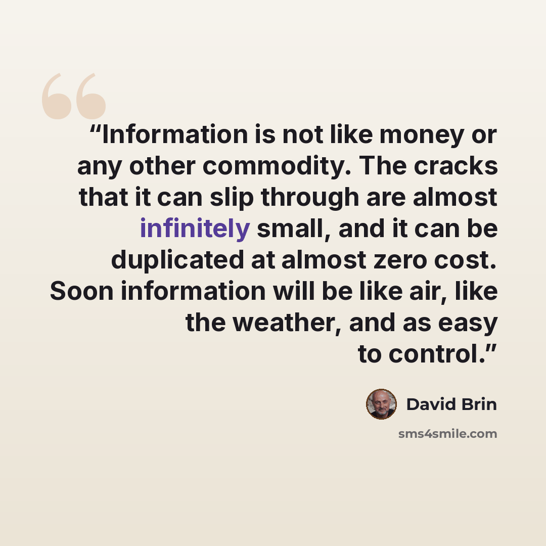 “Information is not like money or any other commodity. The cracks that it can slip through are almost infinitely small, and it can be duplicated at almost zero cost. Soon information will be like air, like the weather, and as easy to control.” quote by David Brin