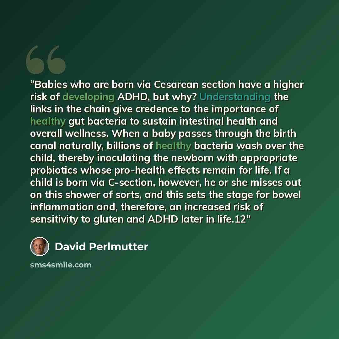 “Babies who are born via Cesarean section have a higher risk of developing ADHD, but why? Understanding the links in the chain give credence to the importance of healthy gut bacteria to sustain intestinal health and overall wellness. When a baby passes through the birth canal naturally, billions of…” quote by David Perlmutter
