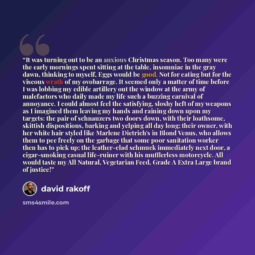 “It was turning out to be an anxious Christmas season. Too many were the early mornings spent sitting at the table, insomniac in the gray dawn, thinking to myself, Eggs would be good. Not for eating but for the viscous wrath of my ovobarrage. It seemed only a matter of time before I was lobbing my…” quote by David Rakoff