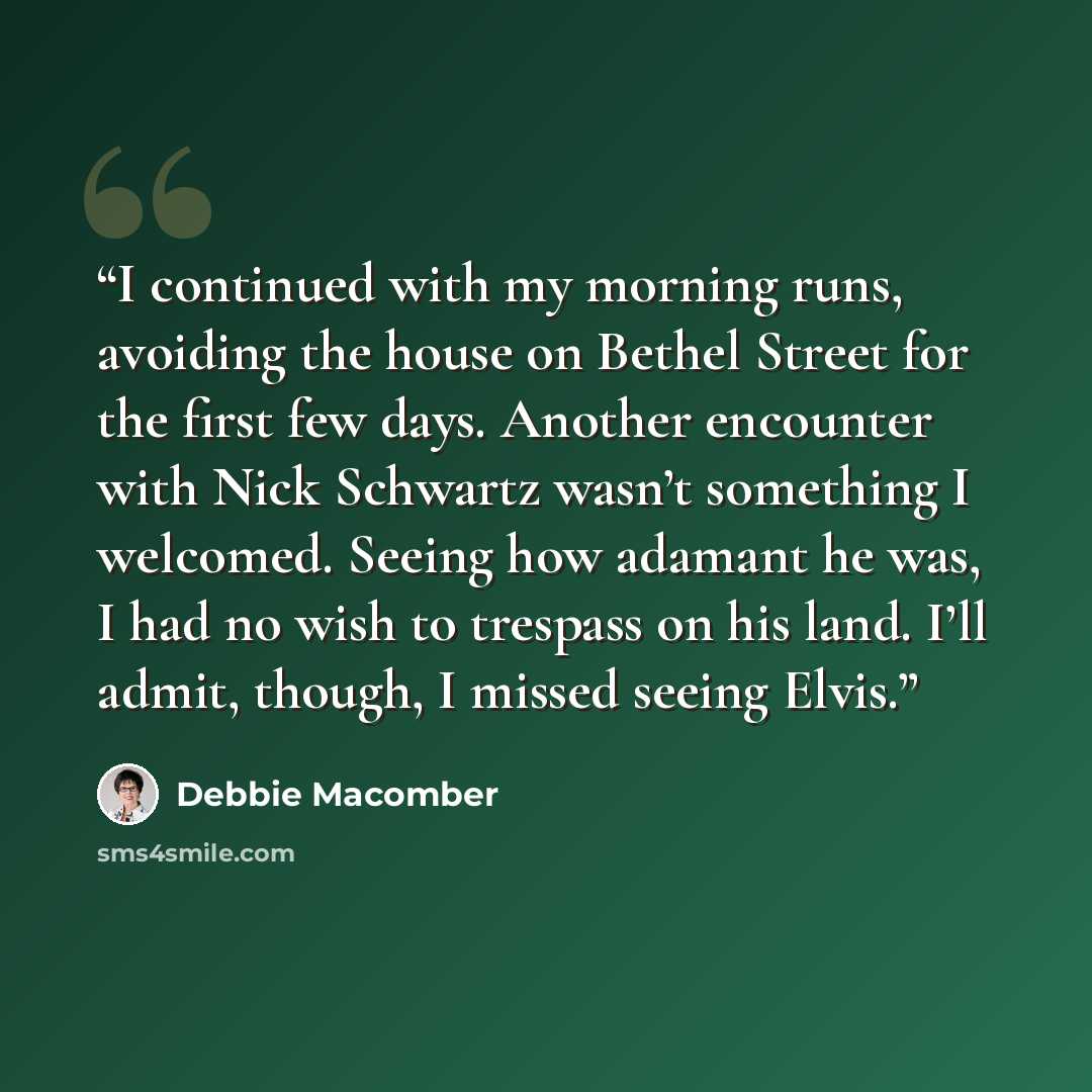 “I continued with my morning runs, avoiding the house on Bethel Street for the first few days. Another encounter with Nick Schwartz wasn’t something I welcomed. Seeing how adamant he was, I had no wish to trespass on his land. I’ll admit, though, I missed seeing Elvis.” quote by Debbie Macomber