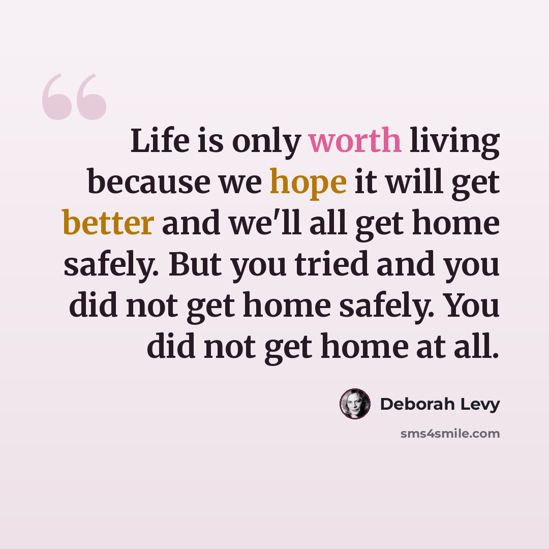 “Life is only worth living because we hope it will get better and we'll all get home safely. But you tried and you did not get home safely. You did not get home at all.” quote by Deborah Levy