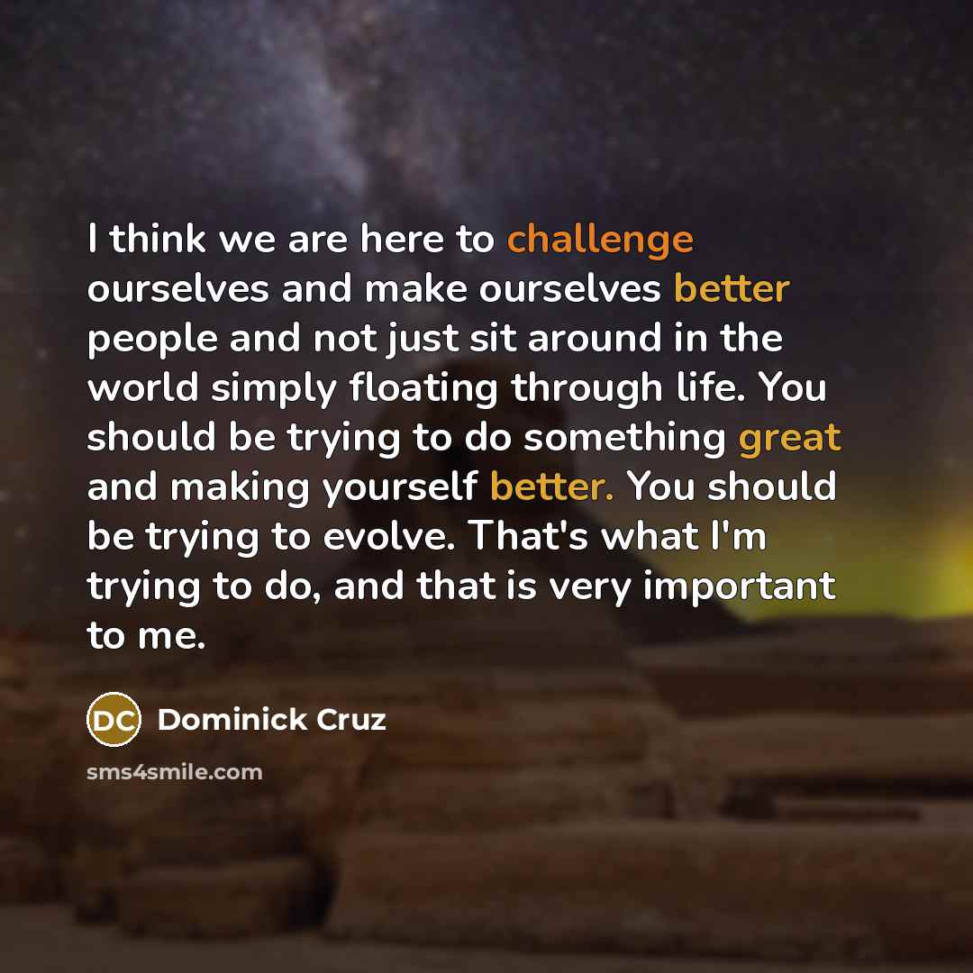 “I think we are here to challenge ourselves and make ourselves better people and not just sit around in the world simply floating through life. You should be trying to do something great and making yourself better. You should be trying to evolve. That's what I'm trying to do, and that is very…” quote by Dominick Cruz
