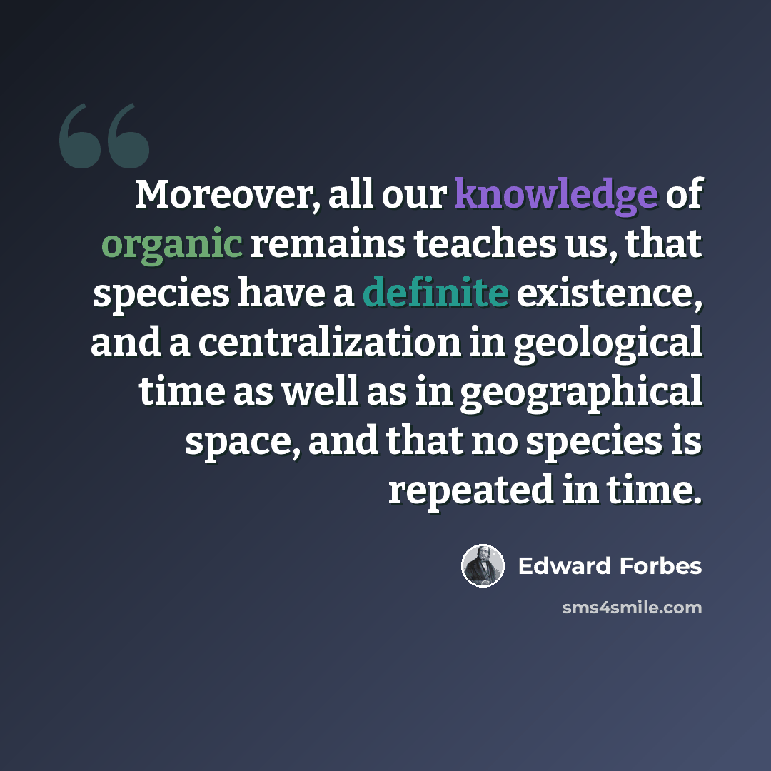 “Moreover, all our knowledge of organic remains teaches us, that species have a definite existence, and a centralization in geological time as well as in geographical space, and that no species is repeated in time.” quote by Edward Forbes