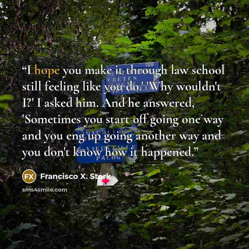 “I hope you make it through law school still feeling like you do.' 'Why wouldn't I?' I asked him. And he answered, 'Sometimes you start off going one way and you eng up going another way and you don't know how it happened.” quote by Francisco X. Stork
