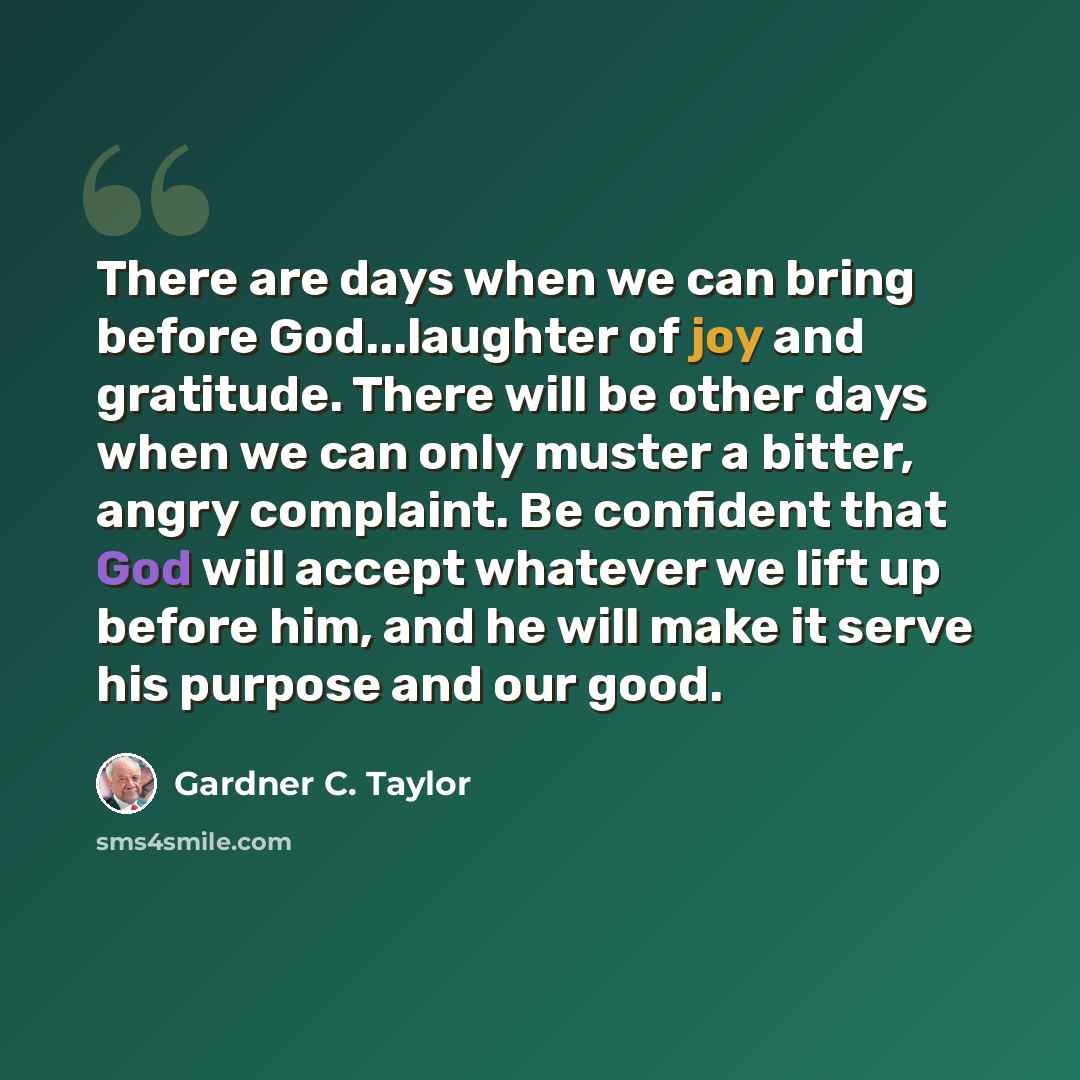 “There are days when we can bring before God...laughter of joy and gratitude. There will be other days when we can only muster a bitter, angry complaint. Be confident that God will accept whatever we lift up before him, and he will make it serve his purpose and our good.” quote by Gardner C. Taylor