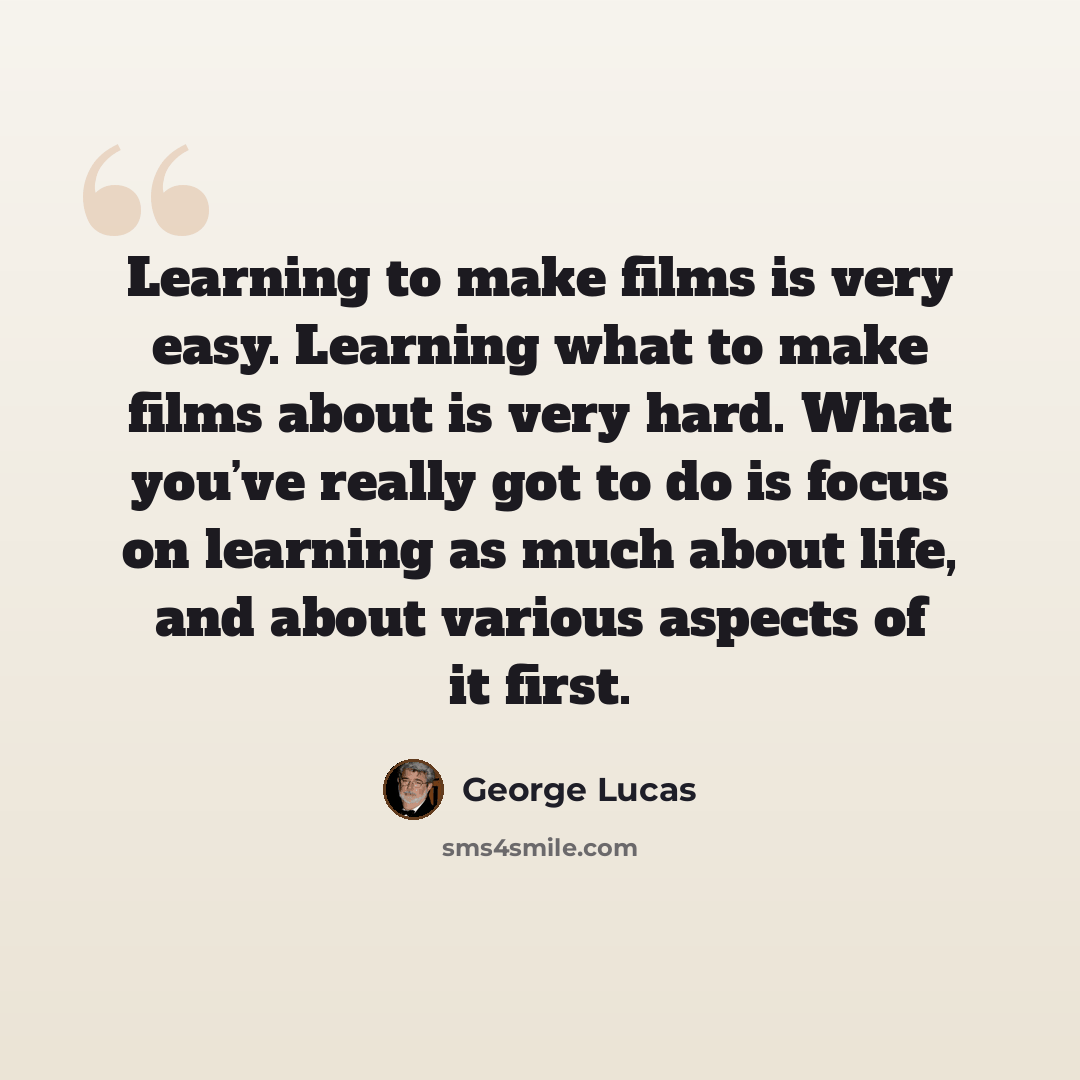 “Learning to make films is very easy. Learning what to make films about is very hard. What you’ve really got to do is focus on learning as much about life, and about various aspects of it first.” quote by George Lucas