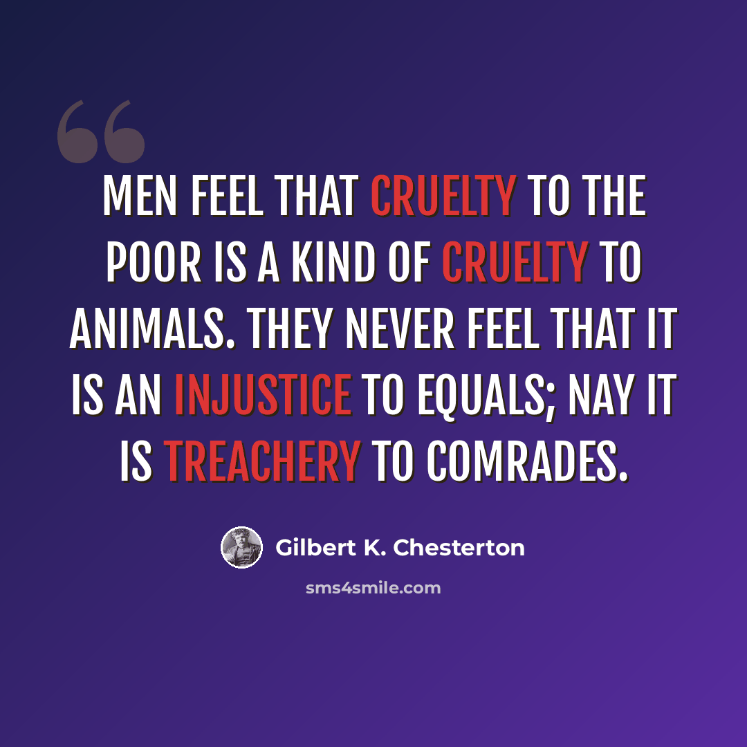 “Men feel that cruelty to the poor is a kind of cruelty to animals. They never feel that it is an injustice to equals; nay it is treachery to comrades.” quote by Gilbert K. Chesterton
