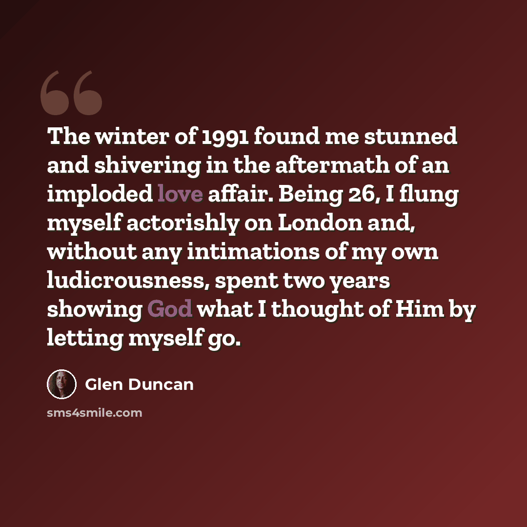 “The winter of 1991 found me stunned and shivering in the aftermath of an imploded love affair. Being 26, I flung myself actorishly on London and, without any intimations of my own ludicrousness, spent two years showing God what I thought of Him by letting myself go.” quote by Glen Duncan