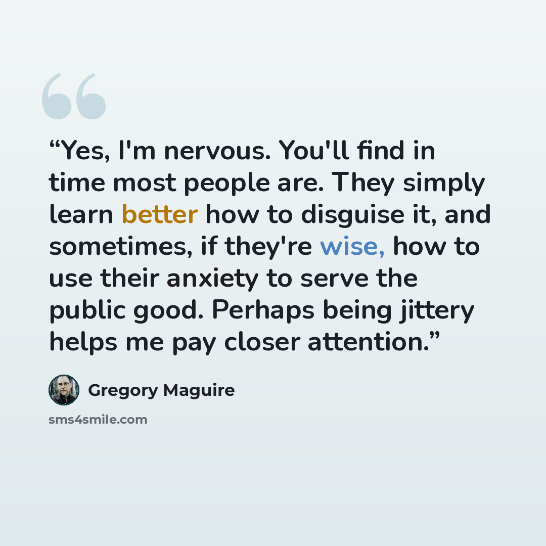 “Yes, I'm nervous. You'll find in time most people are. They simply learn better how to disguise it, and sometimes, if they're wise, how to use their anxiety to serve the public good. Perhaps being jittery helps me pay closer attention.” quote by Gregory Maguire