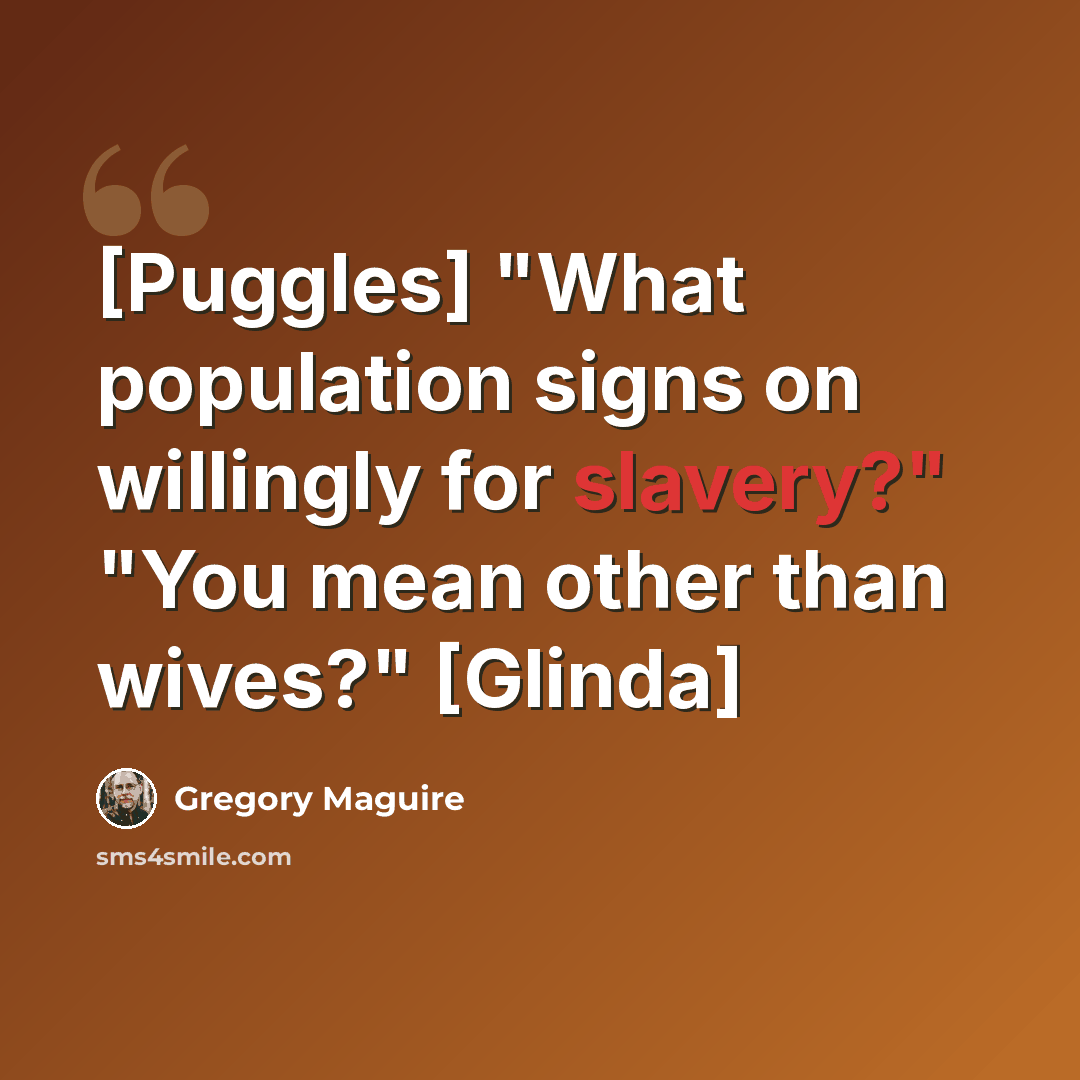 “[Puggles] "What population signs on willingly for slavery?" "You mean other than wives?" [Glinda]” quote by Gregory Maguire