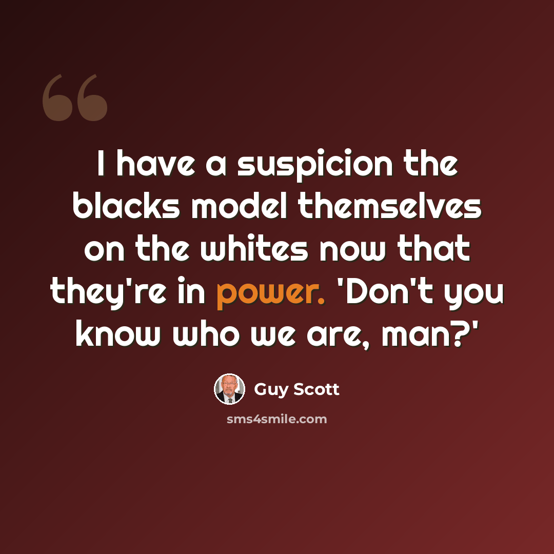 “I have a suspicion the blacks model themselves on the whites now that they're in power. 'Don't you know who we are, man?'” quote by Guy Scott