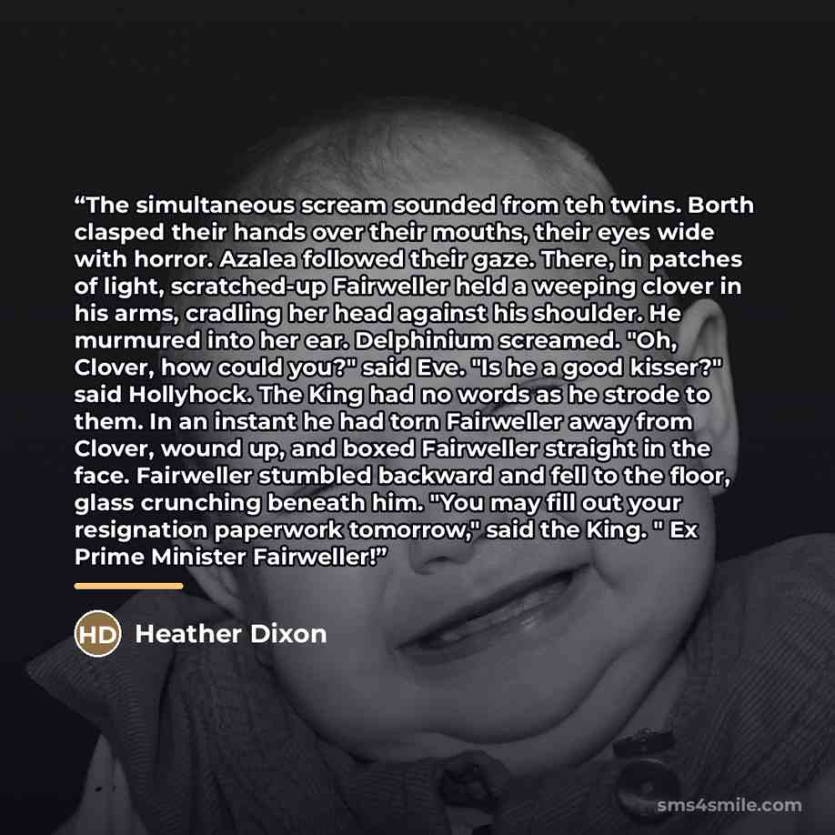 “The simultaneous scream sounded from teh twins. Borth clasped their hands over their mouths, their eyes wide with horror. Azalea followed their gaze. There, in patches of light, scratched-up Fairweller held a weeping clover in his arms, cradling her head against his shoulder. He murmured into her…” quote by Heather Dixon