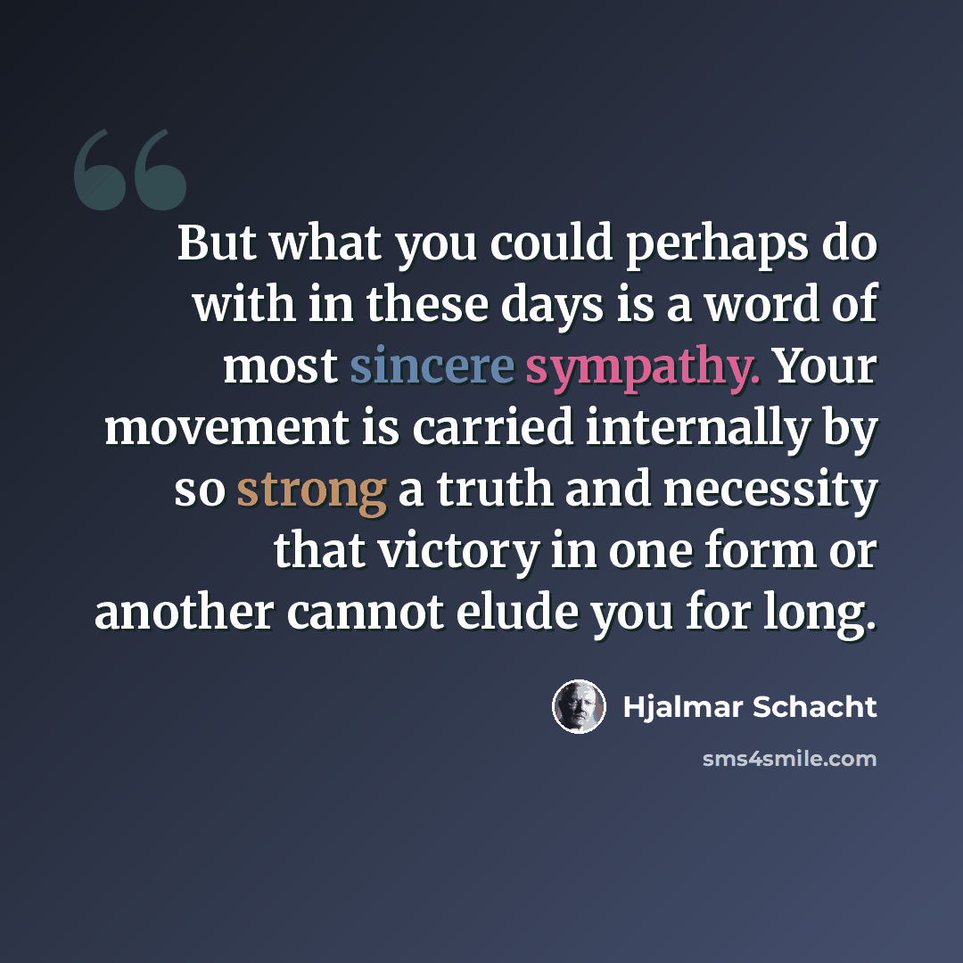 “But what you could perhaps do with in these days is a word of most sincere sympathy. Your movement is carried internally by so strong a truth and necessity that victory in one form or another cannot elude you for long.” quote by Hjalmar Schacht