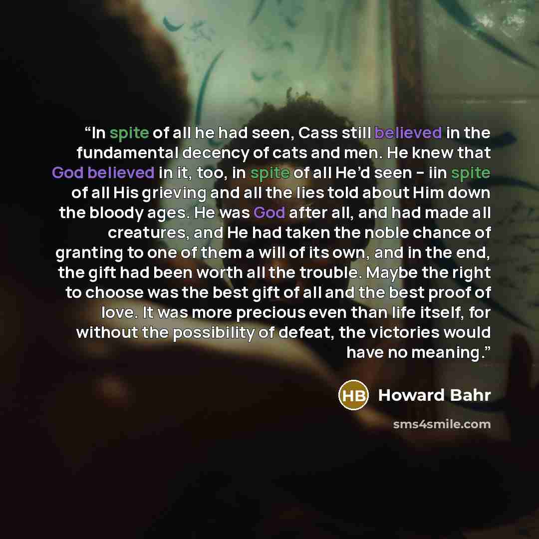 “In spite of all he had seen, Cass still believed in the fundamental decency of cats and men. He knew that God believed in it, too, in spite of all He’d seen – iin spite of all His grieving and all the lies told about Him down the bloody ages. He was God after all, and had made all creatures, and…” quote by Howard Bahr