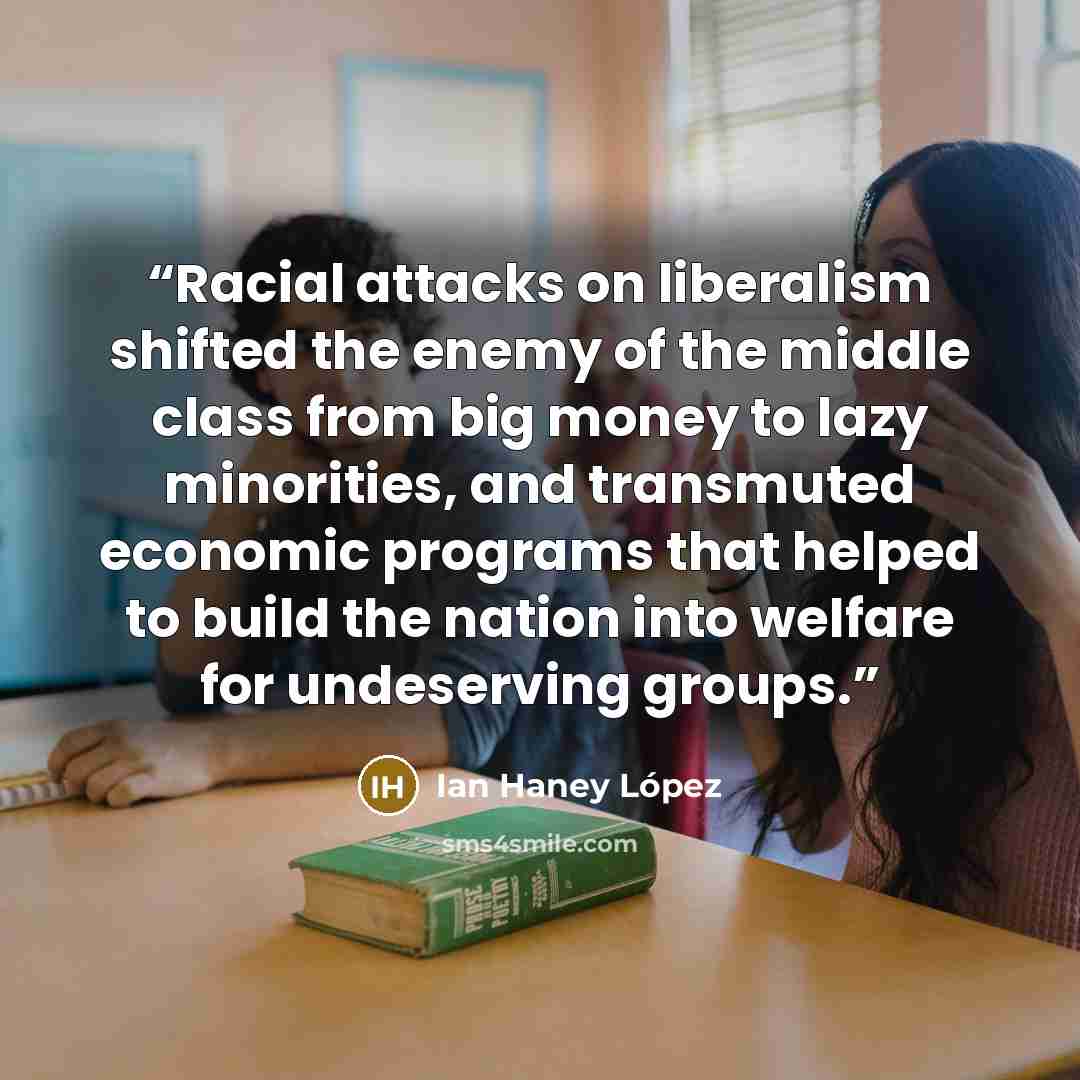 “Racial attacks on liberalism shifted the enemy of the middle class from big money to lazy minorities, and transmuted economic programs that helped to build the nation into welfare for undeserving groups.” quote by Ian Haney López