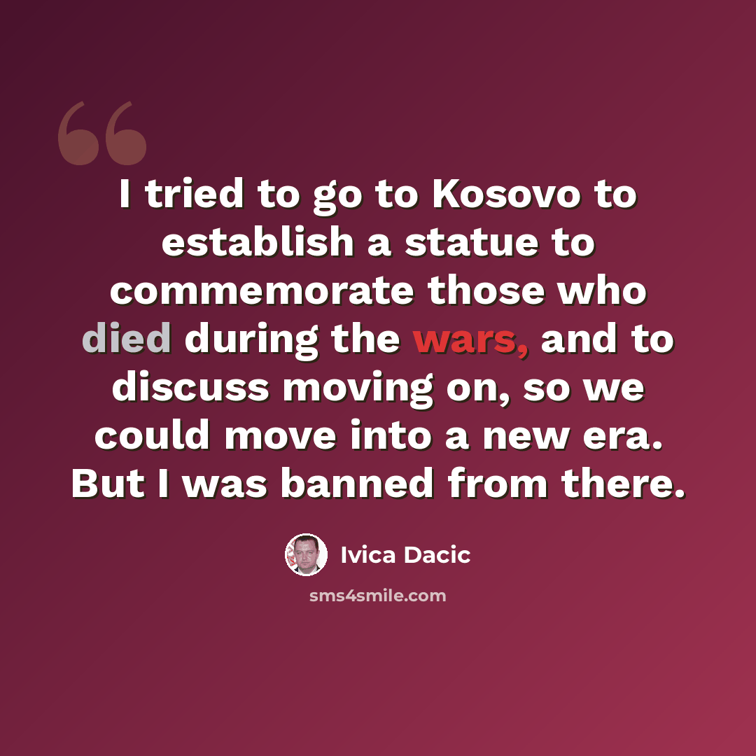 “I tried to go to Kosovo to establish a statue to commemorate those who died during the wars, and to discuss moving on, so we could move into a new era. But I was banned from there.” quote by Ivica Dacic