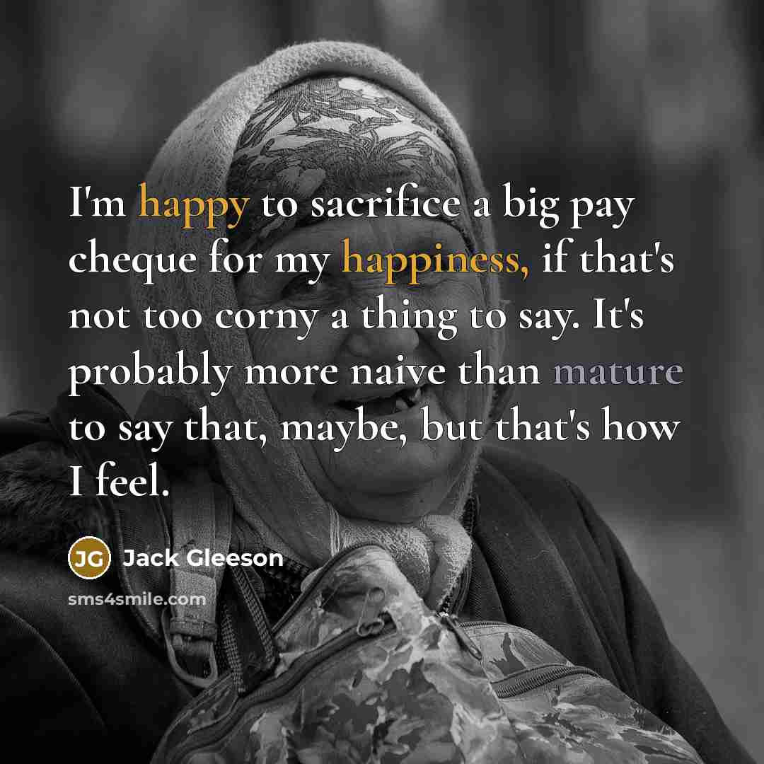 “I'm happy to sacrifice a big pay cheque for my happiness, if that's not too corny a thing to say. It's probably more naive than mature to say that, maybe, but that's how I feel.” quote by Jack Gleeson