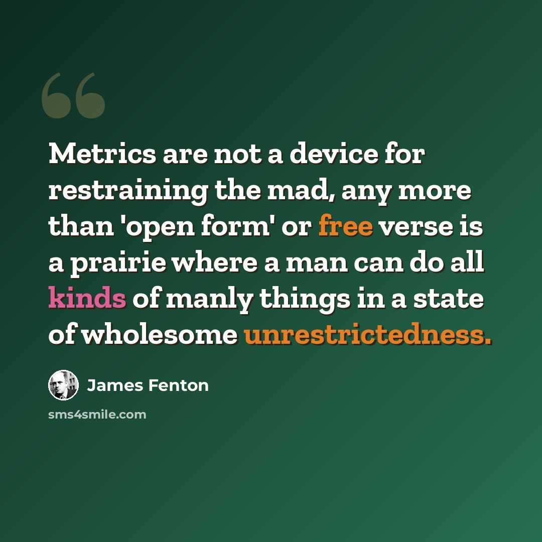“Metrics are not a device for restraining the mad, any more than 'open form' or free verse is a prairie where a man can do all kinds of manly things in a state of wholesome unrestrictedness.” quote by James Fenton